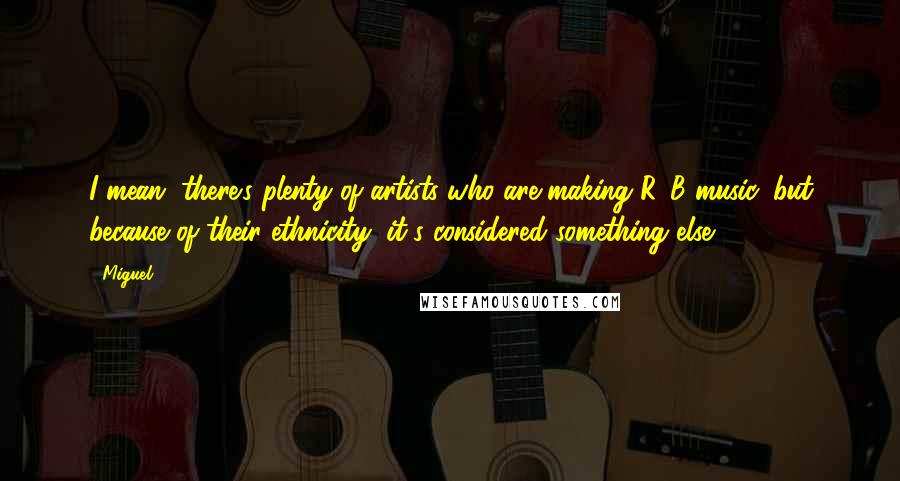 Miguel Quotes: I mean, there's plenty of artists who are making R&B music, but because of their ethnicity, it's considered something else.