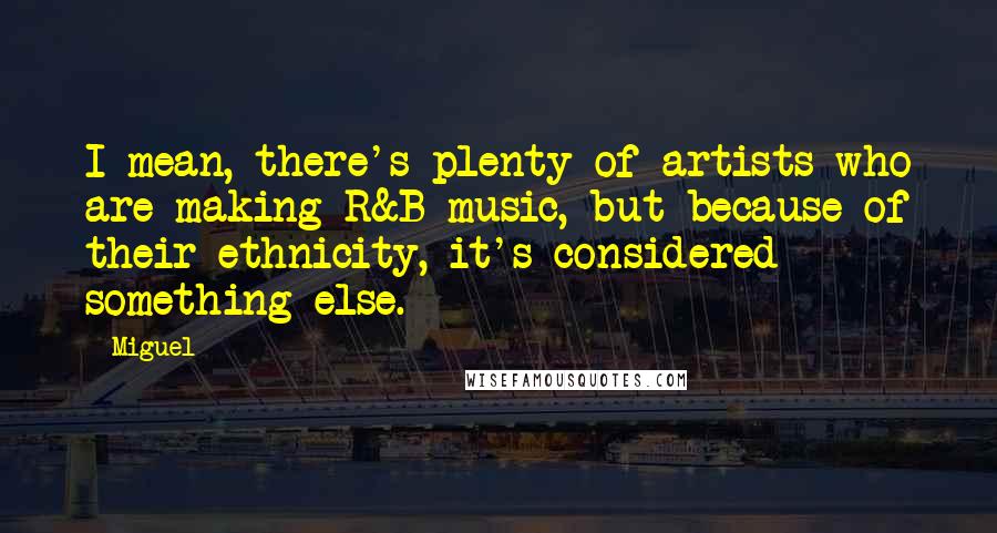 Miguel Quotes: I mean, there's plenty of artists who are making R&B music, but because of their ethnicity, it's considered something else.