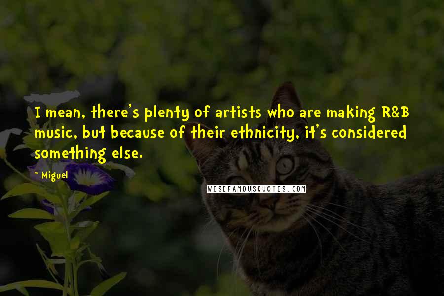 Miguel Quotes: I mean, there's plenty of artists who are making R&B music, but because of their ethnicity, it's considered something else.
