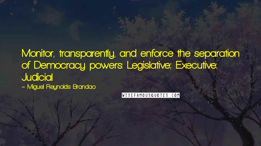 Miguel Reynolds Brandao Quotes: Monitor, transparently, and enforce the separation of Democracy powers: Legislative; Executive; Judicial