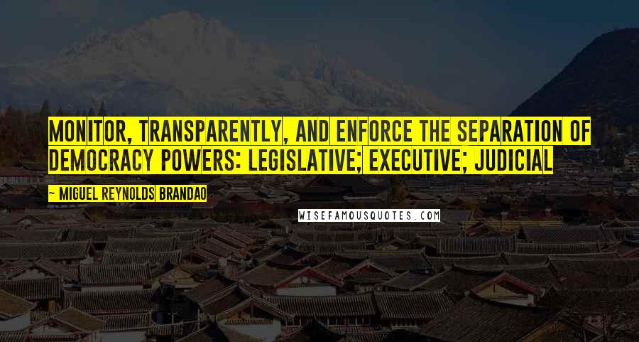 Miguel Reynolds Brandao Quotes: Monitor, transparently, and enforce the separation of Democracy powers: Legislative; Executive; Judicial