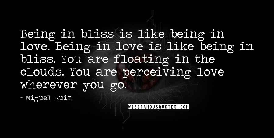 Miguel Ruiz Quotes: Being in bliss is like being in love. Being in love is like being in bliss. You are floating in the clouds. You are perceiving love wherever you go.
