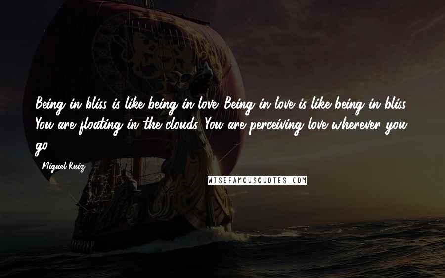 Miguel Ruiz Quotes: Being in bliss is like being in love. Being in love is like being in bliss. You are floating in the clouds. You are perceiving love wherever you go.