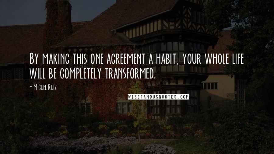 Miguel Ruiz Quotes: By making this one agreement a habit, your whole life will be completely transformed.