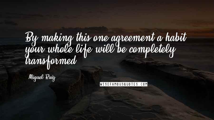 Miguel Ruiz Quotes: By making this one agreement a habit, your whole life will be completely transformed.