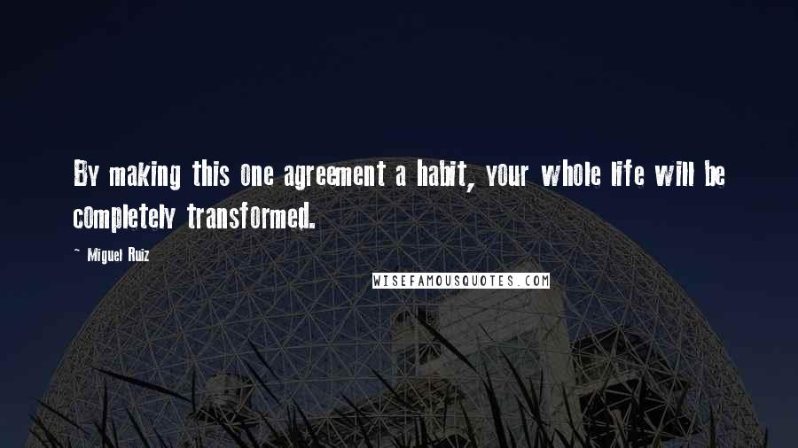 Miguel Ruiz Quotes: By making this one agreement a habit, your whole life will be completely transformed.