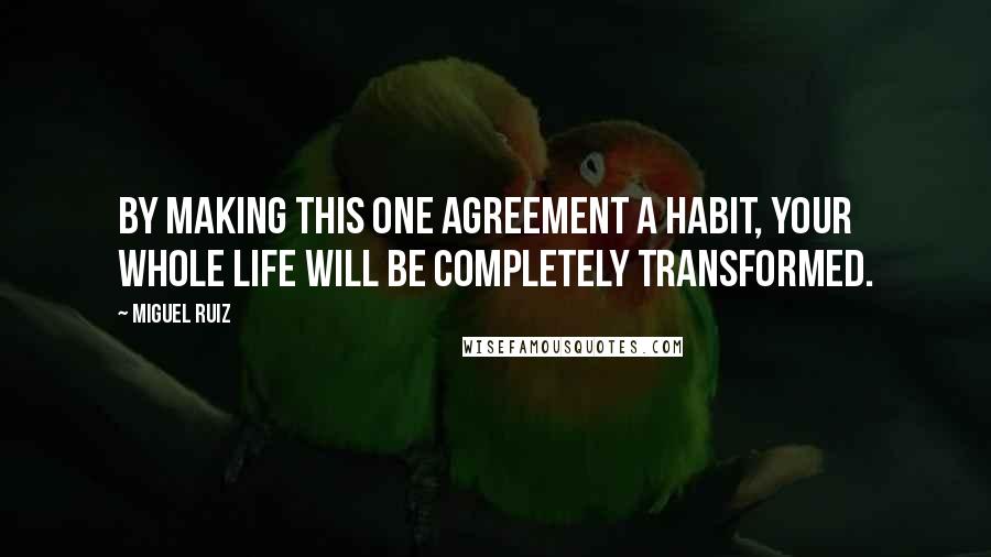 Miguel Ruiz Quotes: By making this one agreement a habit, your whole life will be completely transformed.
