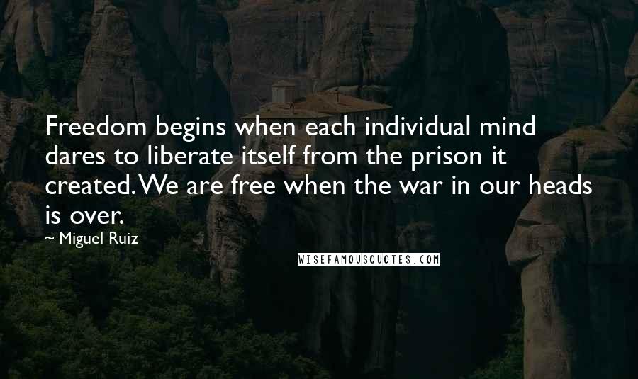 Miguel Ruiz Quotes: Freedom begins when each individual mind dares to liberate itself from the prison it created. We are free when the war in our heads is over.