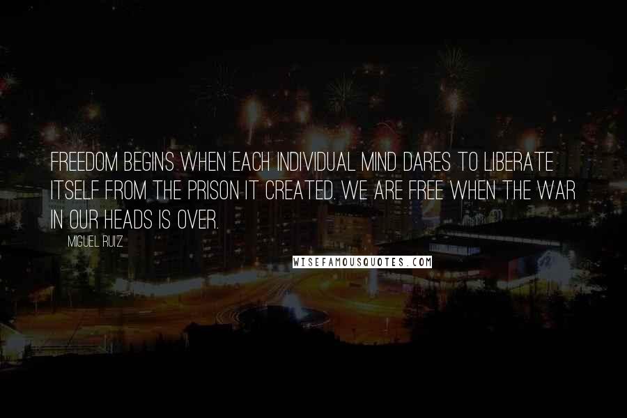 Miguel Ruiz Quotes: Freedom begins when each individual mind dares to liberate itself from the prison it created. We are free when the war in our heads is over.