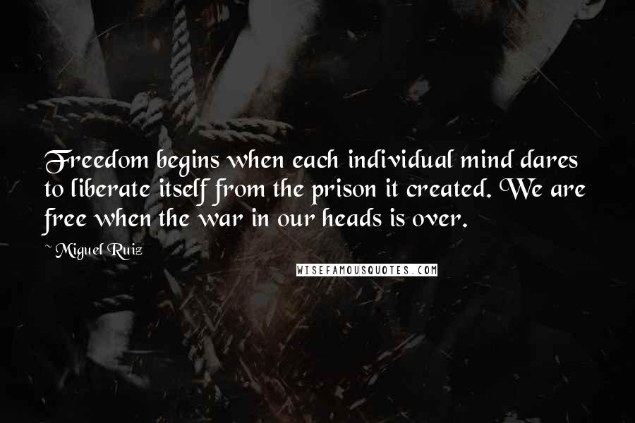 Miguel Ruiz Quotes: Freedom begins when each individual mind dares to liberate itself from the prison it created. We are free when the war in our heads is over.