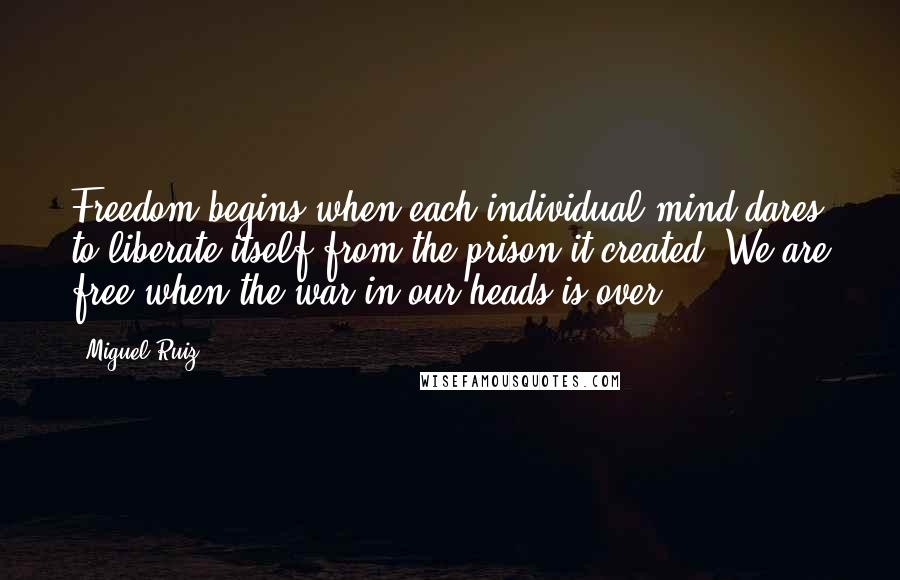 Miguel Ruiz Quotes: Freedom begins when each individual mind dares to liberate itself from the prison it created. We are free when the war in our heads is over.