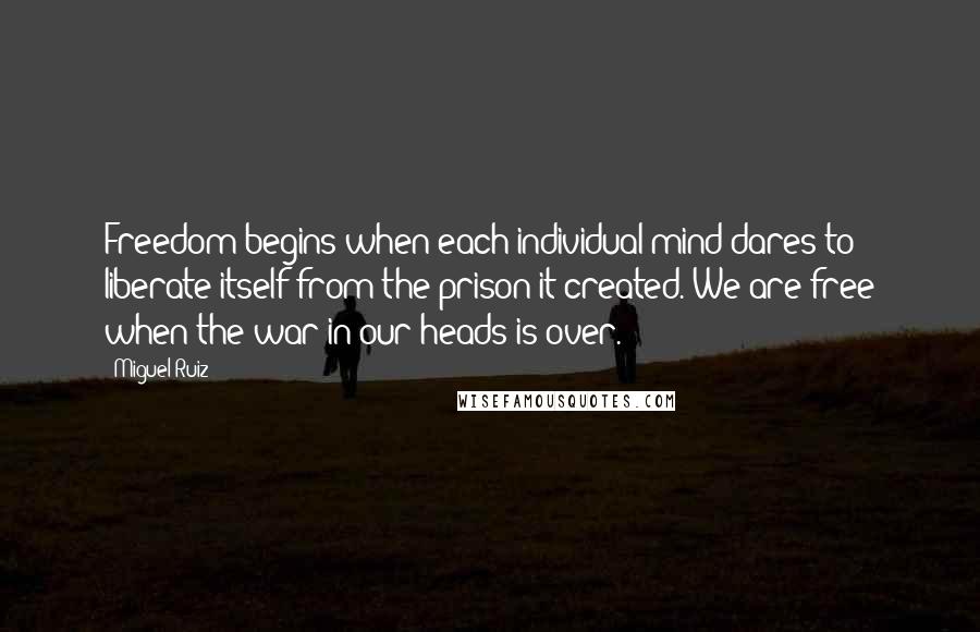 Miguel Ruiz Quotes: Freedom begins when each individual mind dares to liberate itself from the prison it created. We are free when the war in our heads is over.