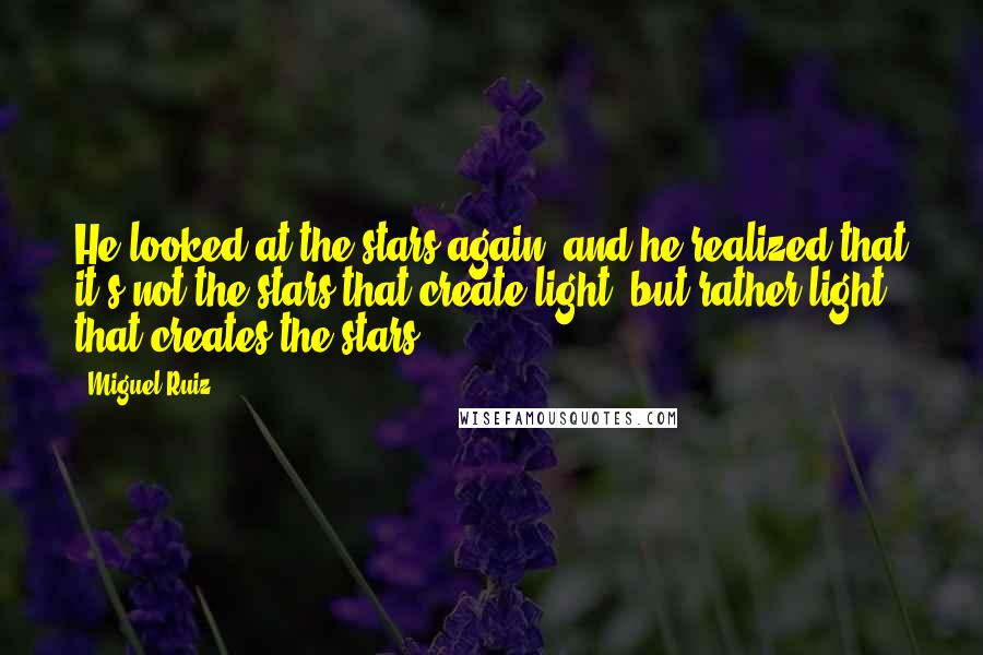 Miguel Ruiz Quotes: He looked at the stars again, and he realized that it's not the stars that create light, but rather light that creates the stars.