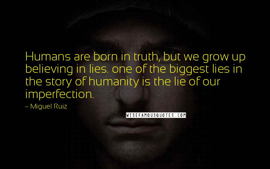 Miguel Ruiz Quotes: Humans are born in truth, but we grow up believing in lies. one of the biggest lies in the story of humanity is the lie of our imperfection.