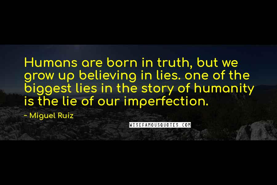 Miguel Ruiz Quotes: Humans are born in truth, but we grow up believing in lies. one of the biggest lies in the story of humanity is the lie of our imperfection.