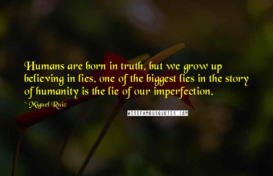 Miguel Ruiz Quotes: Humans are born in truth, but we grow up believing in lies. one of the biggest lies in the story of humanity is the lie of our imperfection.