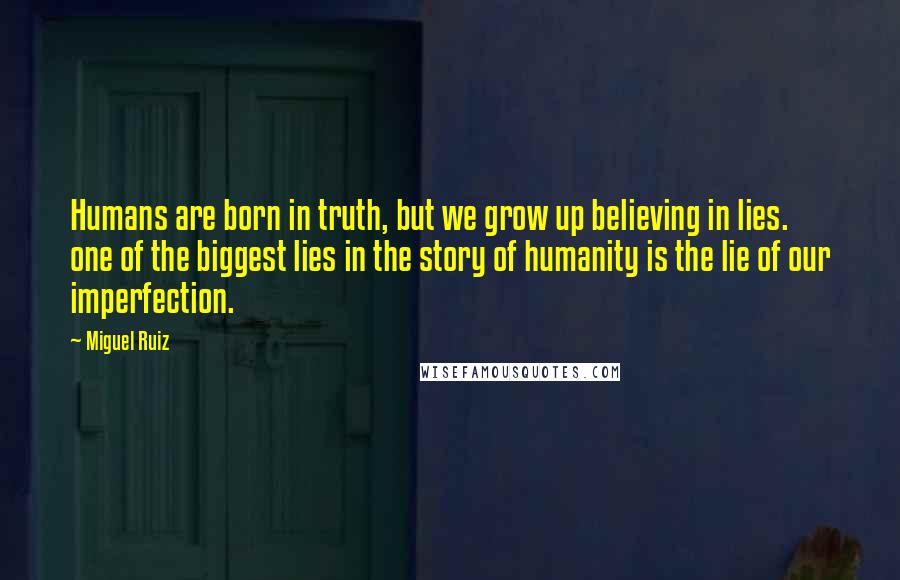 Miguel Ruiz Quotes: Humans are born in truth, but we grow up believing in lies. one of the biggest lies in the story of humanity is the lie of our imperfection.