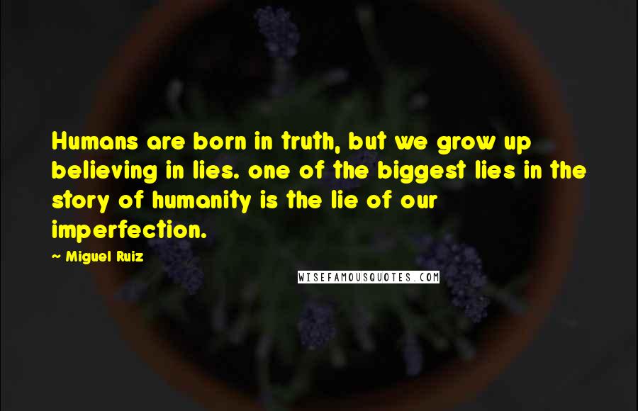 Miguel Ruiz Quotes: Humans are born in truth, but we grow up believing in lies. one of the biggest lies in the story of humanity is the lie of our imperfection.