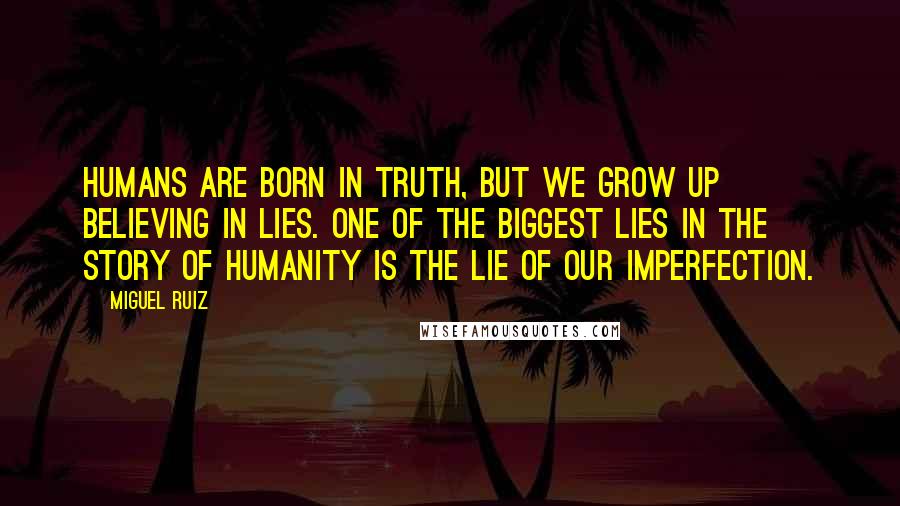 Miguel Ruiz Quotes: Humans are born in truth, but we grow up believing in lies. one of the biggest lies in the story of humanity is the lie of our imperfection.