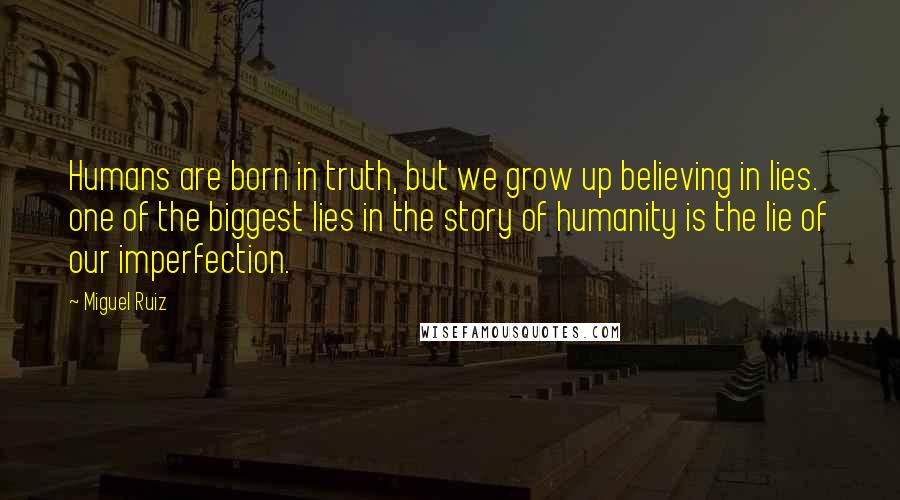 Miguel Ruiz Quotes: Humans are born in truth, but we grow up believing in lies. one of the biggest lies in the story of humanity is the lie of our imperfection.