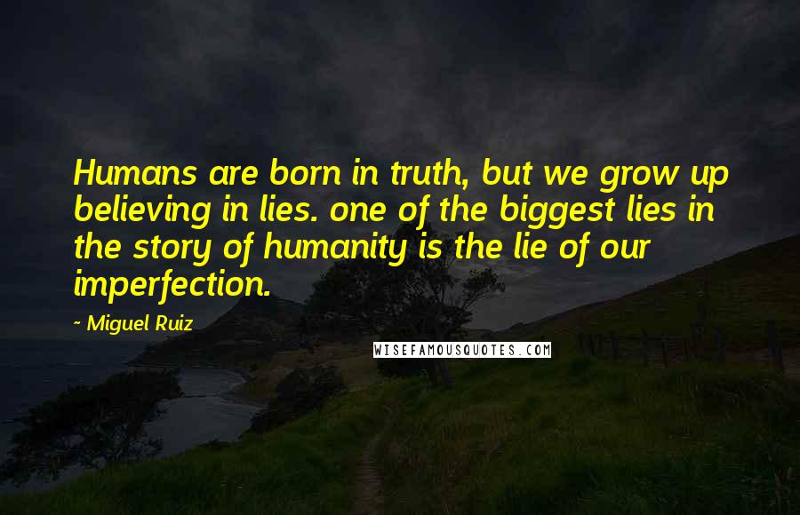 Miguel Ruiz Quotes: Humans are born in truth, but we grow up believing in lies. one of the biggest lies in the story of humanity is the lie of our imperfection.