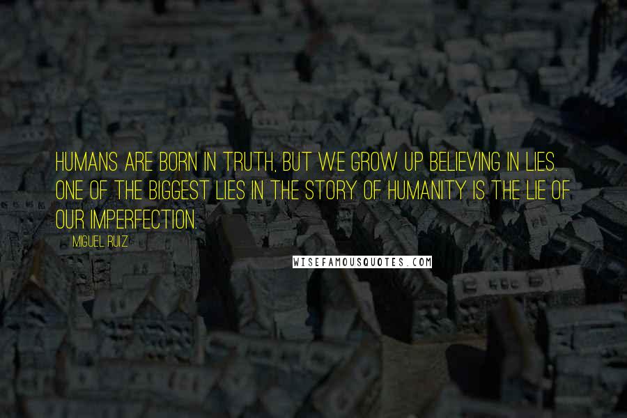 Miguel Ruiz Quotes: Humans are born in truth, but we grow up believing in lies. one of the biggest lies in the story of humanity is the lie of our imperfection.