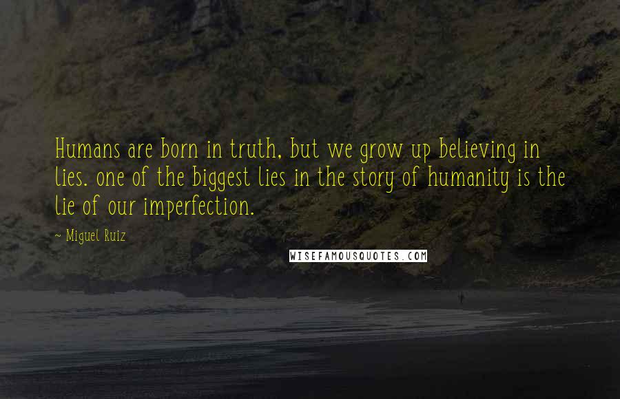Miguel Ruiz Quotes: Humans are born in truth, but we grow up believing in lies. one of the biggest lies in the story of humanity is the lie of our imperfection.