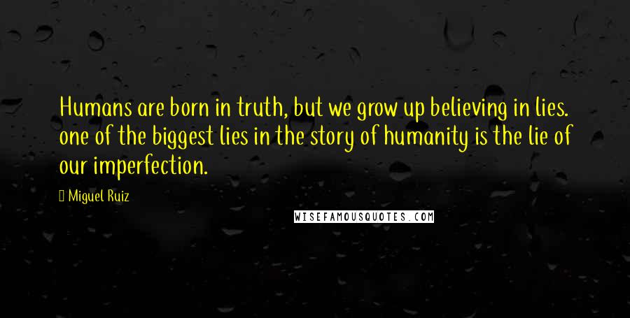 Miguel Ruiz Quotes: Humans are born in truth, but we grow up believing in lies. one of the biggest lies in the story of humanity is the lie of our imperfection.