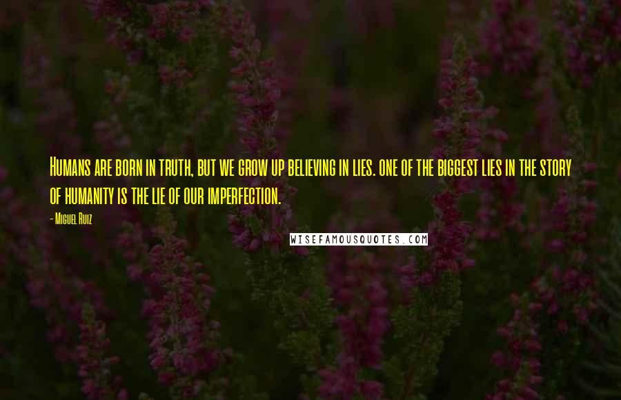 Miguel Ruiz Quotes: Humans are born in truth, but we grow up believing in lies. one of the biggest lies in the story of humanity is the lie of our imperfection.