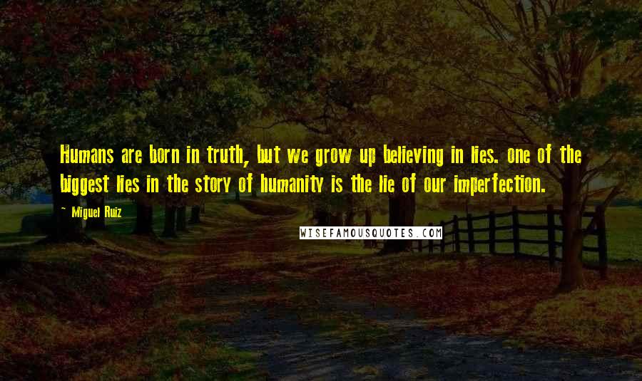 Miguel Ruiz Quotes: Humans are born in truth, but we grow up believing in lies. one of the biggest lies in the story of humanity is the lie of our imperfection.
