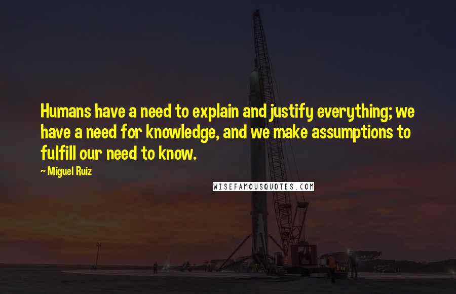 Miguel Ruiz Quotes: Humans have a need to explain and justify everything; we have a need for knowledge, and we make assumptions to fulfill our need to know.