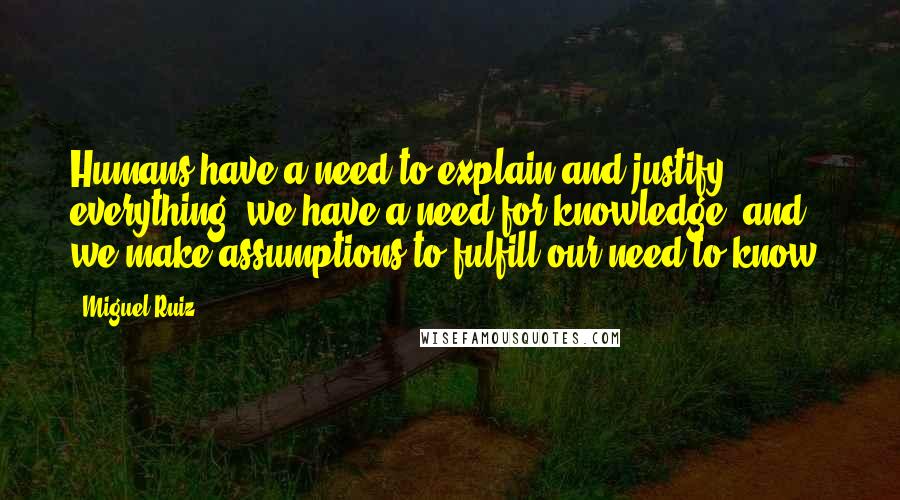 Miguel Ruiz Quotes: Humans have a need to explain and justify everything; we have a need for knowledge, and we make assumptions to fulfill our need to know.