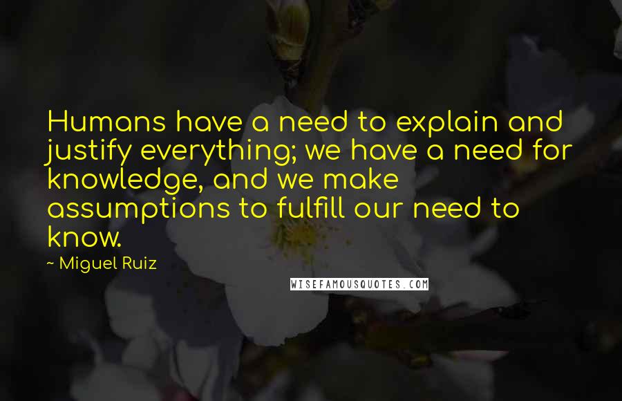 Miguel Ruiz Quotes: Humans have a need to explain and justify everything; we have a need for knowledge, and we make assumptions to fulfill our need to know.