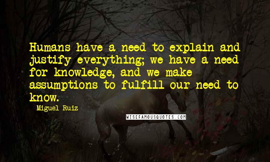 Miguel Ruiz Quotes: Humans have a need to explain and justify everything; we have a need for knowledge, and we make assumptions to fulfill our need to know.