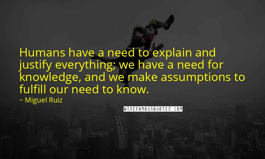 Miguel Ruiz Quotes: Humans have a need to explain and justify everything; we have a need for knowledge, and we make assumptions to fulfill our need to know.