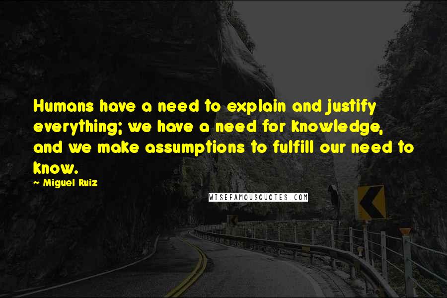 Miguel Ruiz Quotes: Humans have a need to explain and justify everything; we have a need for knowledge, and we make assumptions to fulfill our need to know.