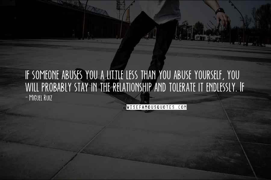 Miguel Ruiz Quotes: if someone abuses you a little less than you abuse yourself, you will probably stay in the relationship and tolerate it endlessly. If