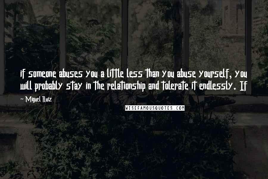 Miguel Ruiz Quotes: if someone abuses you a little less than you abuse yourself, you will probably stay in the relationship and tolerate it endlessly. If