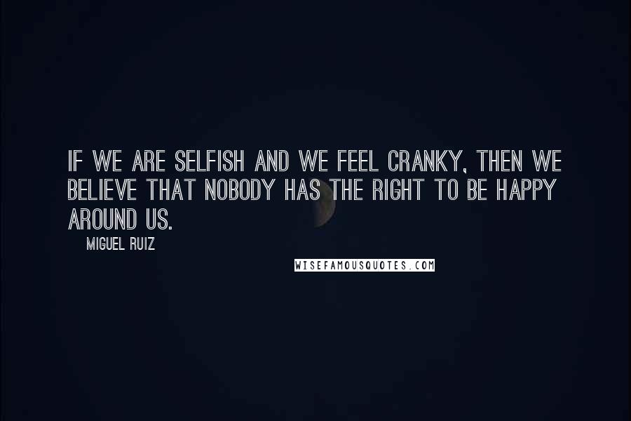 Miguel Ruiz Quotes: If we are selfish and we feel cranky, then we believe that nobody has the right to be happy around us.