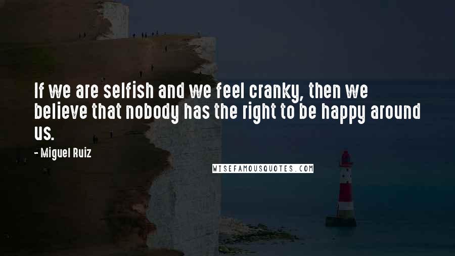 Miguel Ruiz Quotes: If we are selfish and we feel cranky, then we believe that nobody has the right to be happy around us.