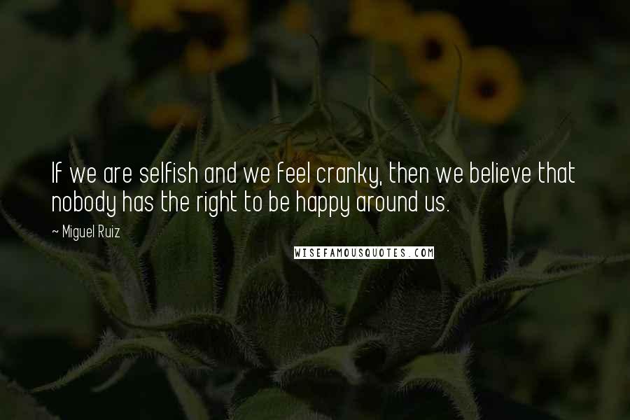 Miguel Ruiz Quotes: If we are selfish and we feel cranky, then we believe that nobody has the right to be happy around us.