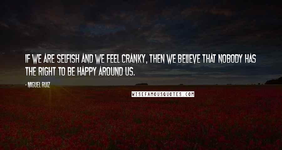 Miguel Ruiz Quotes: If we are selfish and we feel cranky, then we believe that nobody has the right to be happy around us.