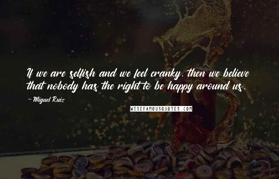 Miguel Ruiz Quotes: If we are selfish and we feel cranky, then we believe that nobody has the right to be happy around us.