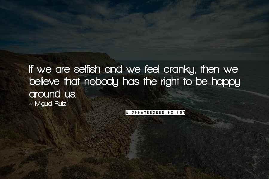 Miguel Ruiz Quotes: If we are selfish and we feel cranky, then we believe that nobody has the right to be happy around us.