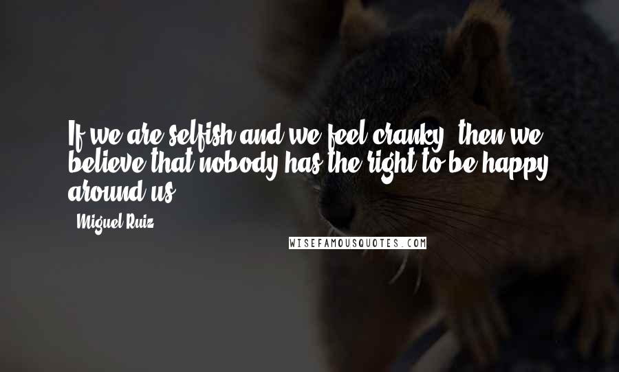 Miguel Ruiz Quotes: If we are selfish and we feel cranky, then we believe that nobody has the right to be happy around us.