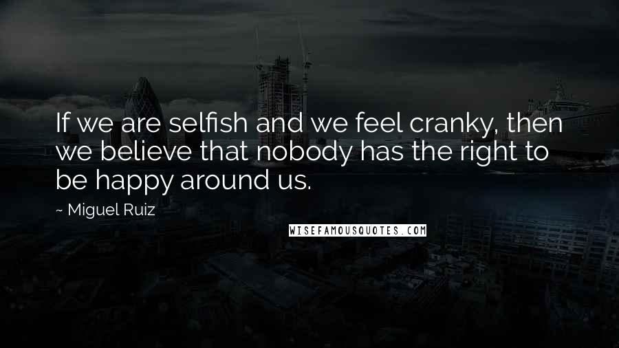 Miguel Ruiz Quotes: If we are selfish and we feel cranky, then we believe that nobody has the right to be happy around us.