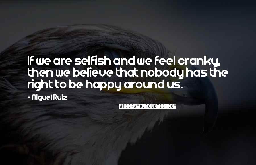 Miguel Ruiz Quotes: If we are selfish and we feel cranky, then we believe that nobody has the right to be happy around us.