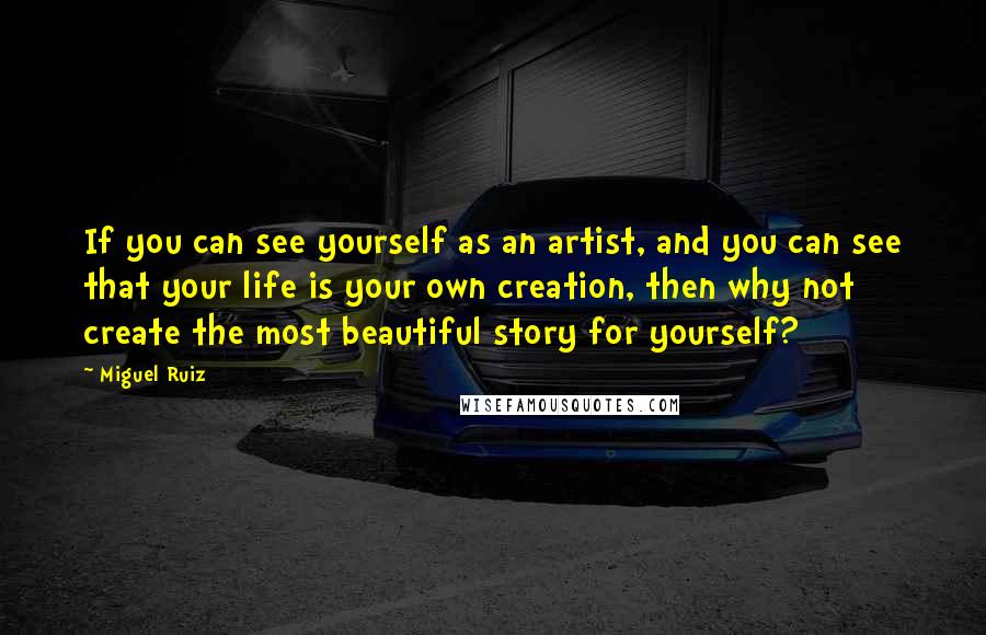 Miguel Ruiz Quotes: If you can see yourself as an artist, and you can see that your life is your own creation, then why not create the most beautiful story for yourself?