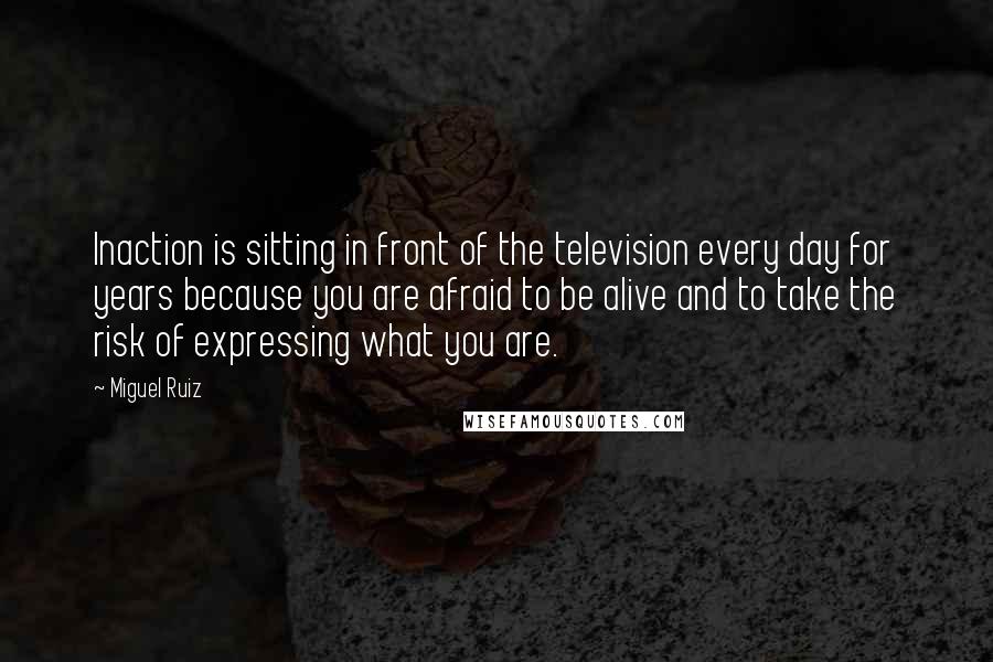 Miguel Ruiz Quotes: Inaction is sitting in front of the television every day for years because you are afraid to be alive and to take the risk of expressing what you are.