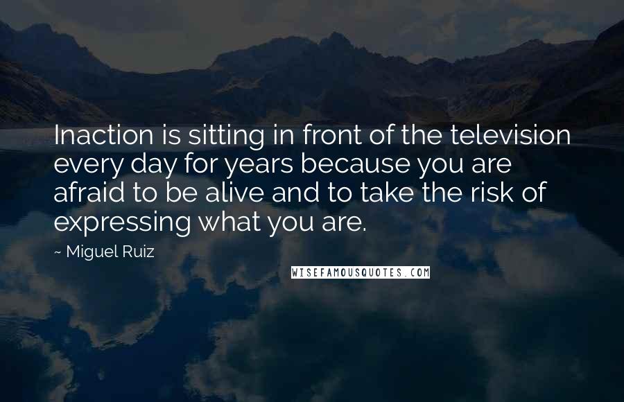 Miguel Ruiz Quotes: Inaction is sitting in front of the television every day for years because you are afraid to be alive and to take the risk of expressing what you are.